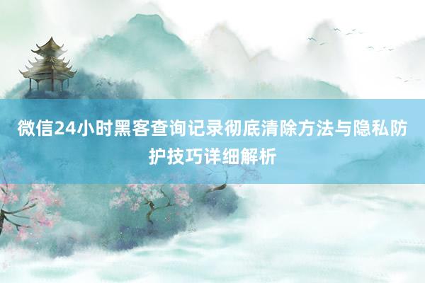 微信24小时黑客查询记录彻底清除方法与隐私防护技巧详细解析