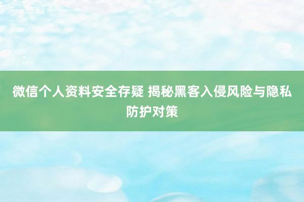 微信个人资料安全存疑 揭秘黑客入侵风险与隐私防护对策