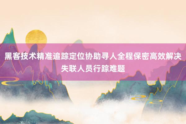 黑客技术精准追踪定位协助寻人全程保密高效解决失联人员行踪难题