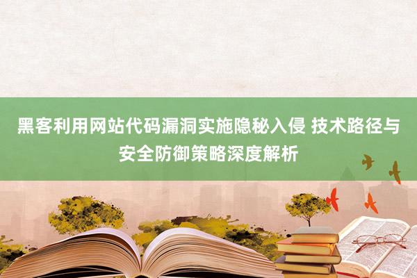 黑客利用网站代码漏洞实施隐秘入侵 技术路径与安全防御策略深度解析
