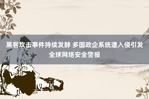 黑客攻击事件持续发酵 多国政企系统遭入侵引发全球网络安全警报